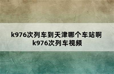 k976次列车到天津哪个车站啊 k976次列车视频